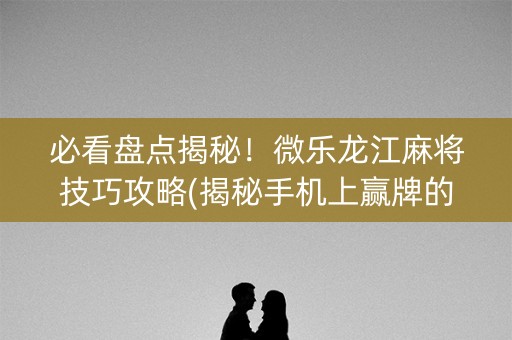 必看盘点揭秘！微乐龙江麻将技巧攻略(揭秘手机上赢牌的技巧)