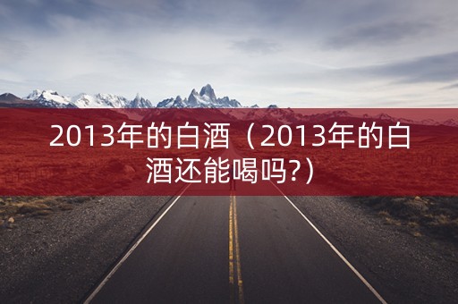 2013年的白酒（2013年的白酒还能喝吗?）