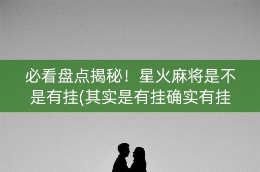必看盘点揭秘！星火麻将是不是有挂(其实是有挂确实有挂)
