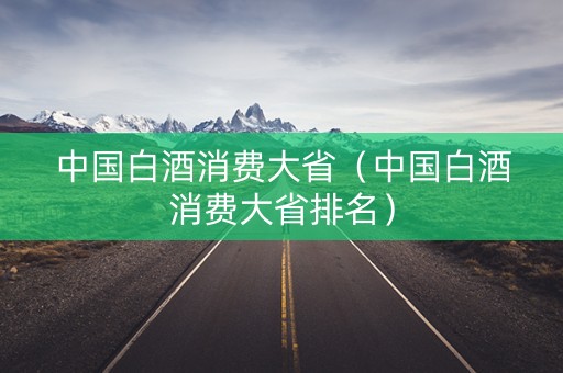 中国白酒消费大省（中国白酒消费大省排名）
