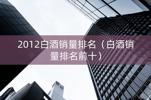 2012白酒销量排名（白酒销量排名前十）