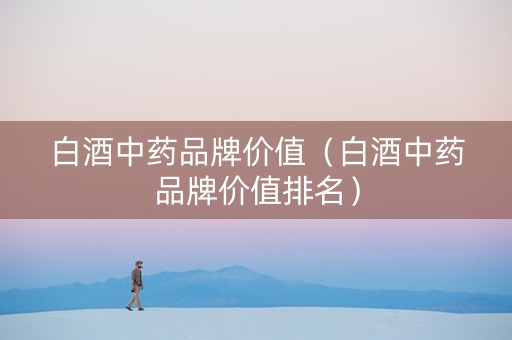 白酒中药品牌价值（白酒中药品牌价值排名）