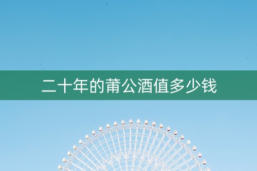详细阅读:二十年的莆公酒值多少钱 二十年的莆公酒值多少钱