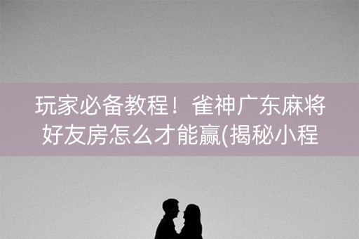 玩家必备教程！雀神广东麻将好友房怎么才能赢(揭秘小程序如何让牌变好)