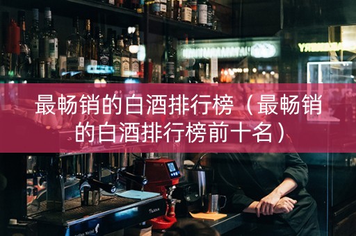 最畅销的白酒排行榜（最畅销的白酒排行榜前十名）