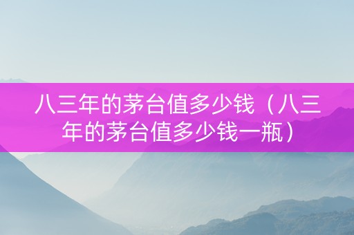 八三年的茅台值多少钱（八三年的茅台值多少钱一瓶）