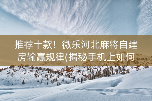 推荐十款！微乐河北麻将自建房输赢规律(揭秘手机上如何让牌变好)