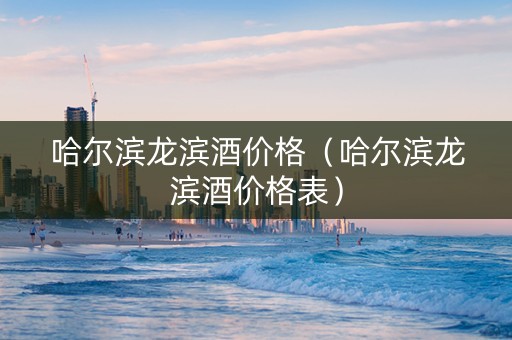 哈尔滨龙滨酒价格（哈尔滨龙滨酒价格表）