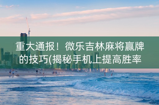 重大通报！微乐吉林麻将赢牌的技巧(揭秘手机上提高胜率)