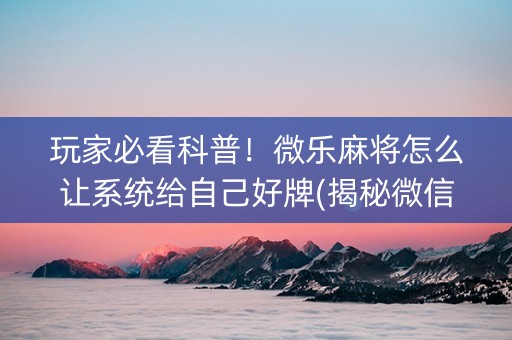 玩家必看科普！微乐麻将怎么让系统给自己好牌(揭秘微信里胜率到哪调)