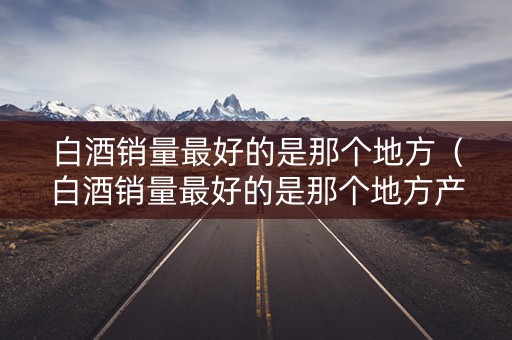 白酒销量最好的是那个地方（白酒销量最好的是那个地方产的）