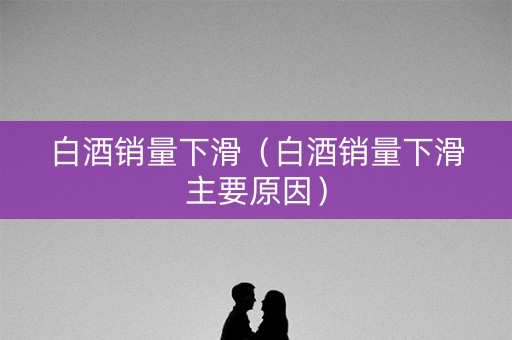 白酒销量下滑（白酒销量下滑主要原因）