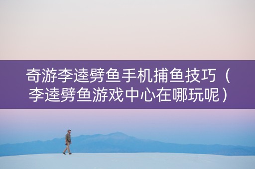 奇游李逵劈鱼手机捕鱼技巧（李逵劈鱼游戏中心在哪玩呢）