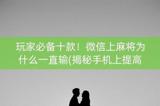 玩家必备十款！微信上麻将为什么一直输(揭秘手机上提高赢的概率)