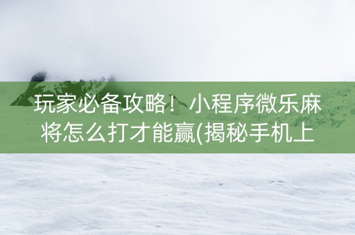 玩家必备攻略！小程序微乐麻将怎么打才能赢(揭秘手机上输赢规律)