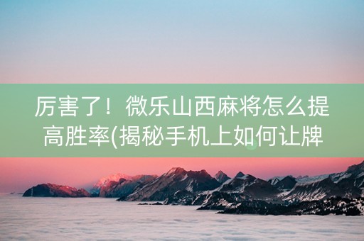 厉害了！微乐山西麻将怎么提高胜率(揭秘手机上如何让牌变好)