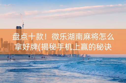 盘点十款！微乐湖南麻将怎么拿好牌(揭秘手机上赢的秘诀)