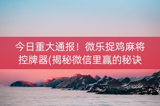 今日重大通报！微乐捉鸡麻将控牌器(揭秘微信里赢的秘诀)