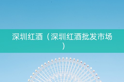 深圳红酒（深圳红酒批发市场）