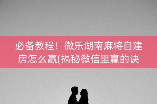 必备教程！微乐湖南麻将自建房怎么赢(揭秘微信里赢的诀窍)