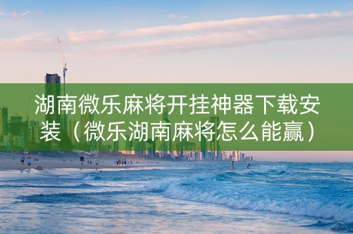 湖南微乐麻将开挂神器下载安装（微乐湖南麻将怎么能赢）