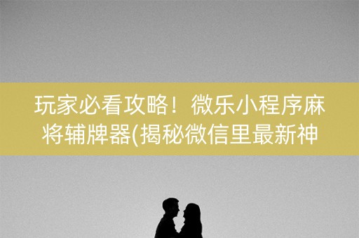 玩家必看攻略！微乐小程序麻将辅牌器(揭秘微信里最新神器下载)