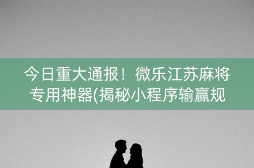 今日重大通报！微乐江苏麻将专用神器(揭秘小程序输赢规律)