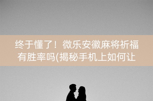终于懂了！微乐安徽麻将祈福有胜率吗(揭秘手机上如何让牌变好)
