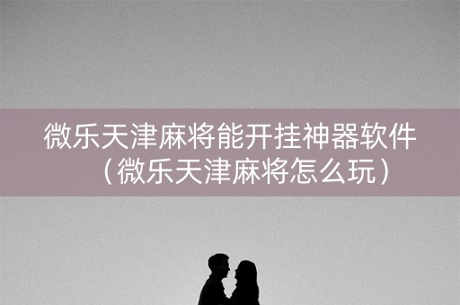 微乐天津麻将能开挂神器软件（微乐天津麻将怎么玩）