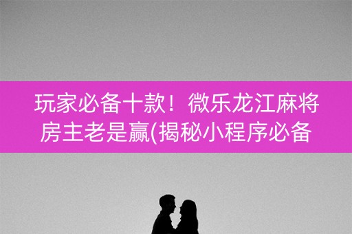 玩家必备十款！微乐龙江麻将房主老是赢(揭秘小程序必备神器)