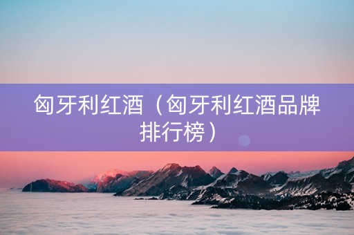 匈牙利红酒（匈牙利红酒品牌排行榜）