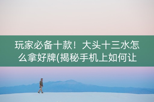 玩家必备十款！大头十三水怎么拿好牌(揭秘手机上如何让牌变好)