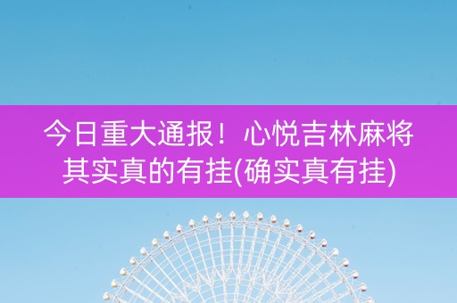 今日重大通报！心悦吉林麻将其实真的有挂(确实真有挂)