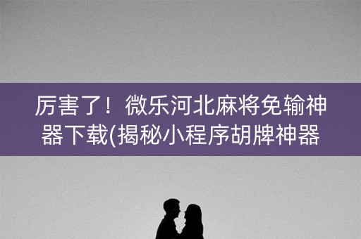 厉害了！微乐河北麻将免输神器下载(揭秘小程序胡牌神器)