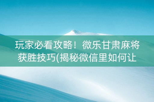 玩家必看攻略！微乐甘肃麻将获胜技巧(揭秘微信里如何让牌变好)