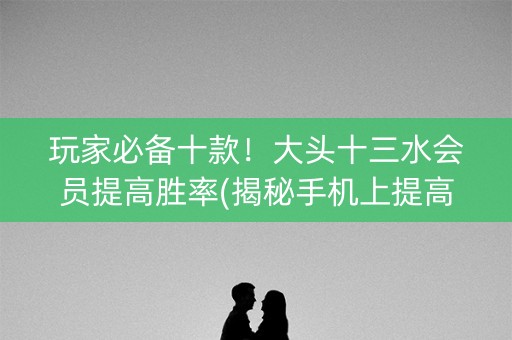 玩家必备十款！大头十三水会员提高胜率(揭秘手机上提高胜率)