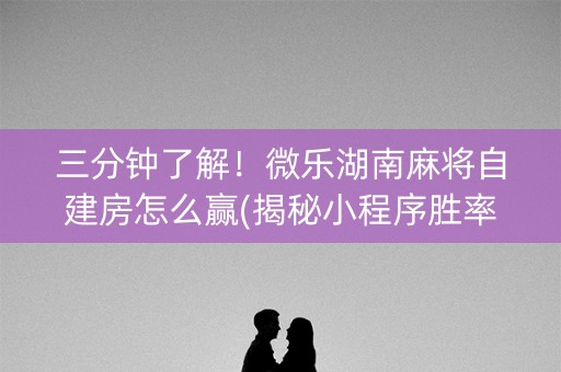 三分钟了解！微乐湖南麻将自建房怎么赢(揭秘小程序胜率到哪调)
