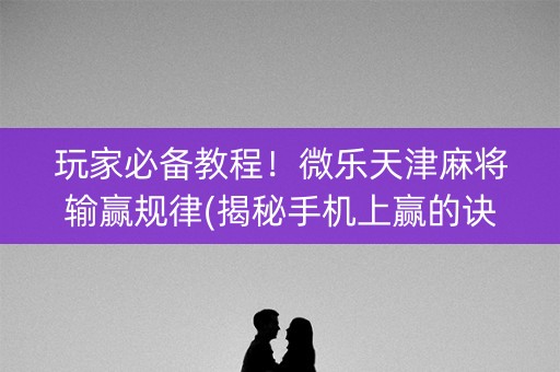 玩家必备教程！微乐天津麻将输赢规律(揭秘手机上赢的诀窍)