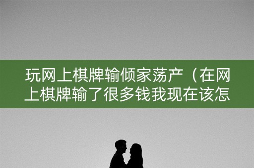 玩网上棋牌输倾家荡产（在网上棋牌输了很多钱我现在该怎么办啊?）