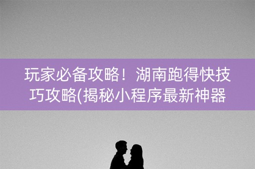 玩家必备攻略！湖南跑得快技巧攻略(揭秘小程序最新神器下载)