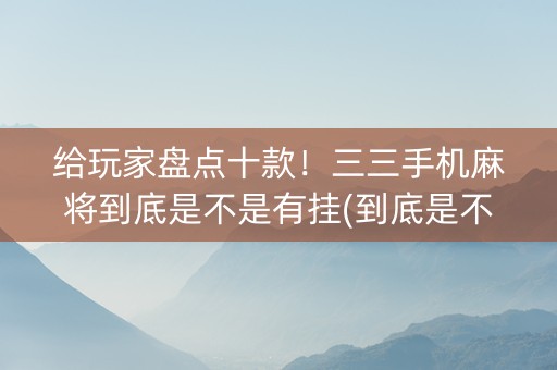 给玩家盘点十款！三三手机麻将到底是不是有挂(到底是不是有挂)