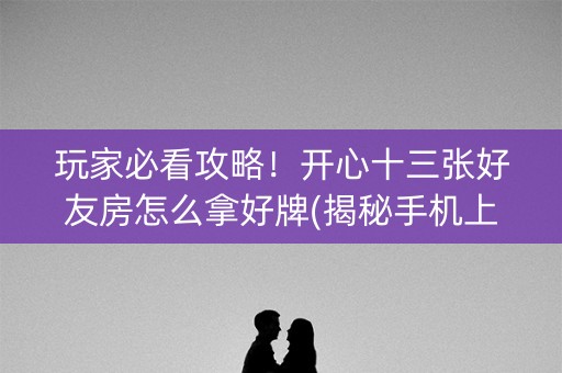 玩家必看攻略！开心十三张好友房怎么拿好牌(揭秘手机上胡牌技巧)