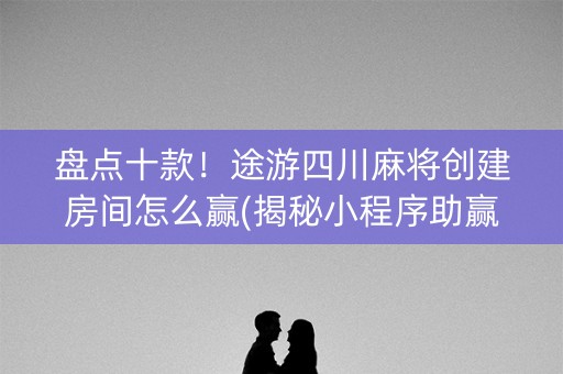 盘点十款！途游四川麻将创建房间怎么赢(揭秘小程序助赢神器)