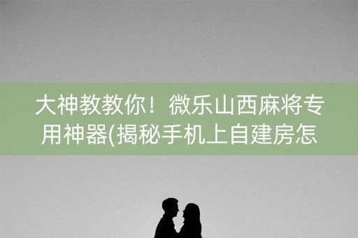 大神教教你！微乐山西麻将专用神器(揭秘手机上自建房怎么赢)