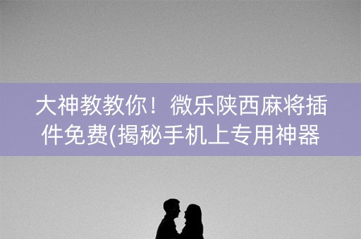 大神教教你！微乐陕西麻将插件免费(揭秘手机上专用神器)