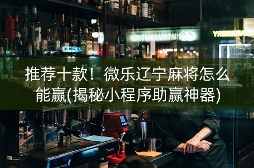 推荐十款！微乐辽宁麻将怎么能赢(揭秘小程序助赢神器)