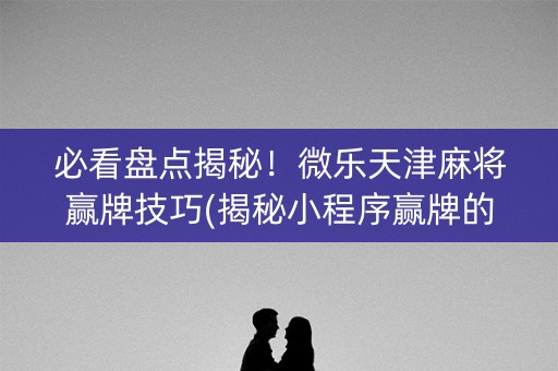 必看盘点揭秘！微乐天津麻将赢牌技巧(揭秘小程序赢牌的技巧)