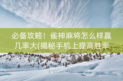 必备攻略！雀神麻将怎么样赢几率大(揭秘手机上提高胜率)