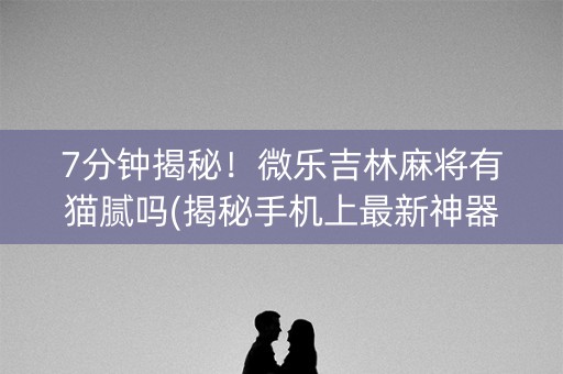 7分钟揭秘！微乐吉林麻将有猫腻吗(揭秘手机上最新神器下载)