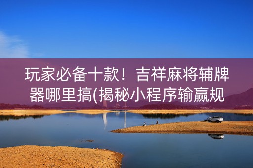 玩家必备十款！吉祥麻将辅牌器哪里搞(揭秘小程序输赢规律)